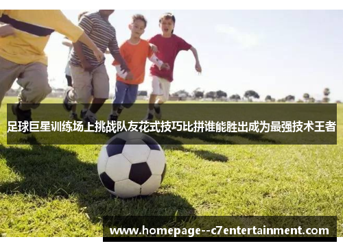 足球巨星训练场上挑战队友花式技巧比拼谁能胜出成为最强技术王者 足球巨星训练场上挑战队友花式技巧比拼谁能胜出成为最强技术王者