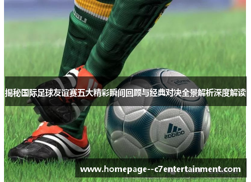 揭秘国际足球友谊赛五大精彩瞬间回顾与经典对决全景解析深度解读