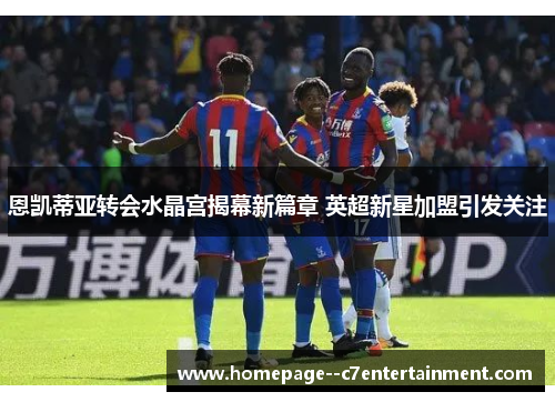 恩凯蒂亚转会水晶宫揭幕新篇章 英超新星加盟引发关注